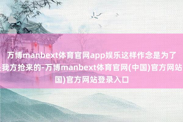 万博manbext体育官网app娱乐这样作念是为了显得不是我方抢来的-万博manbext体育官网(中国)官方网站登录入口