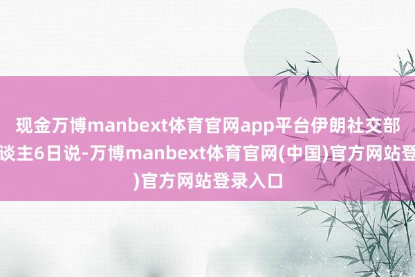 现金万博manbext体育官网app平台伊朗社交部发言东谈主6日说-万博manbext体育官网(中国)官方网站登录入口