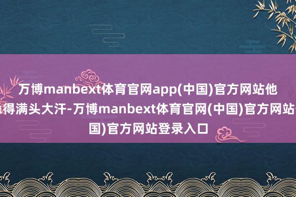 万博manbext体育官网app(中国)官方网站他在场上急得满头大汗-万博manbext体育官网(中国)官方网站登录入口