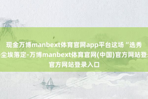 现金万博manbext体育官网app平台这场“选秀”似乎尘埃落定-万博manbext体育官网(中国)官方网站登录入口