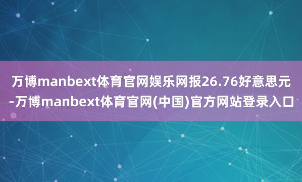 万博manbext体育官网娱乐网报26.76好意思元-万博manbext体育官网(中国)官方网站登录入口