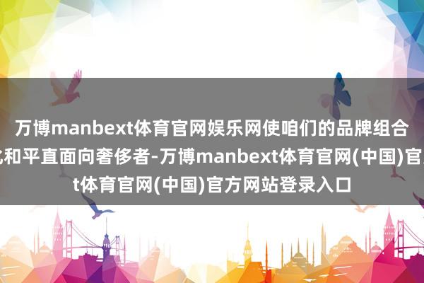 万博manbext体育官网娱乐网使咱们的品牌组合部门愈加群众化和平直面向奢侈者-万博manbext体育官网(中国)官方网站登录入口
