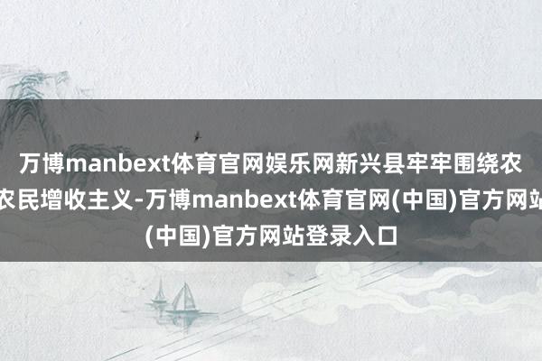 万博manbext体育官网娱乐网新兴县牢牢围绕农业增效、农民增收主义-万博manbext体育官网(中国)官方网站登录入口
