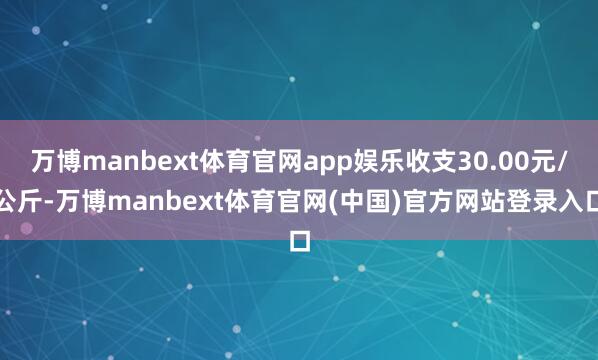 万博manbext体育官网app娱乐收支30.00元/公斤-万博manbext体育官网(中国)官方网站登录入口