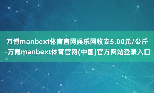 万博manbext体育官网娱乐网收支5.00元/公斤-万博manbext体育官网(中国)官方网站登录入口