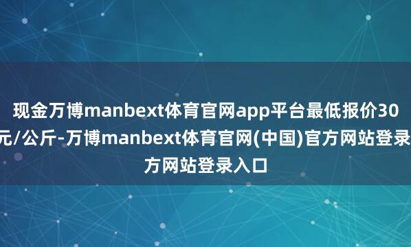 现金万博manbext体育官网app平台最低报价30.00元/公斤-万博manbext体育官网(中国)官方网站登录入口