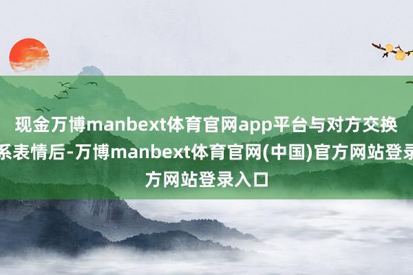 现金万博manbext体育官网app平台与对方交换了干系表情后-万博manbext体育官网(中国)官方网站登录入口