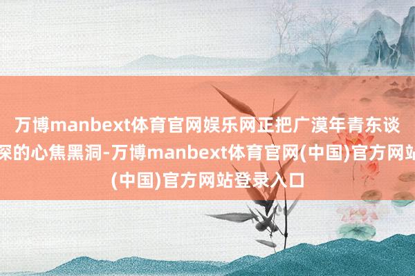 万博manbext体育官网娱乐网正把广漠年青东谈主推向更深的心焦黑洞-万博manbext体育官网(中国)官方网站登录入口