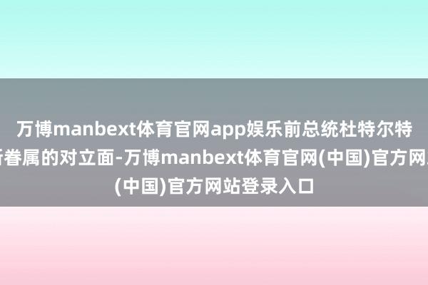万博manbext体育官网app娱乐前总统杜特尔特则是马科斯眷属的对立面-万博manbext体育官网(中国)官方网站登录入口
