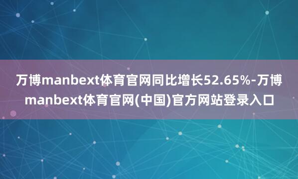 万博manbext体育官网同比增长52.65%-万博manbext体育官网(中国)官方网站登录入口