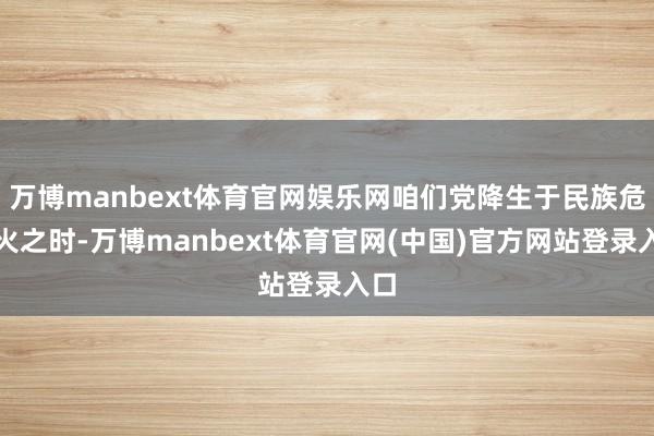 万博manbext体育官网娱乐网咱们党降生于民族危一火之时-万博manbext体育官网(中国)官方网站登录入口
