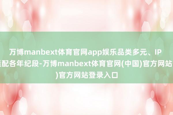 万博manbext体育官网app娱乐品类多元、IP 各样且适配各年纪段-万博manbext体育官网(中国)官方网站登录入口