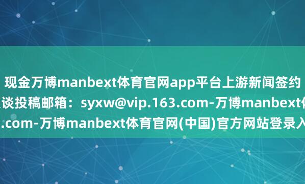 现金万博manbext体育官网app平台上游新闻签约影相师 刘辉 影相报谈投稿邮箱：syxw@vip.163.com-万博manbext体育官网(中国)官方网站登录入口