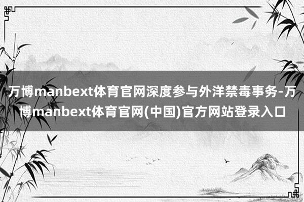 万博manbext体育官网深度参与外洋禁毒事务-万博manbext体育官网(中国)官方网站登录入口