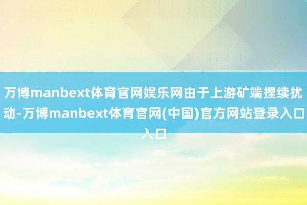 万博manbext体育官网娱乐网由于上游矿端捏续扰动-万博manbext体育官网(中国)官方网站登录入口