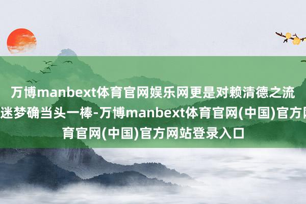 万博manbext体育官网娱乐网更是对赖清德之流“倚外谋独”迷梦确当头一棒-万博manbext体育官网(中国)官方网站登录入口