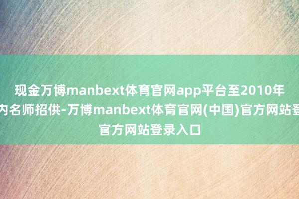 现金万博manbext体育官网app平台至2010年广受业内名师招供-万博manbext体育官网(中国)官方网站登录入口