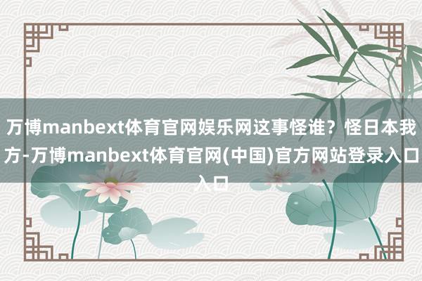 万博manbext体育官网娱乐网这事怪谁？怪日本我方-万博manbext体育官网(中国)官方网站登录入口
