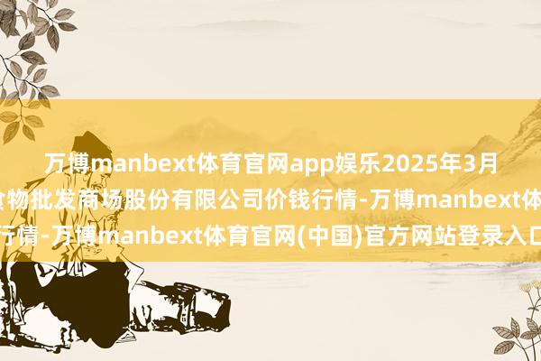 万博manbext体育官网app娱乐2025年3月23日青岛抚顺道蔬菜副食物批发商场股份有限公司价钱行情-万博manbext体育官网(中国)官方网站登录入口