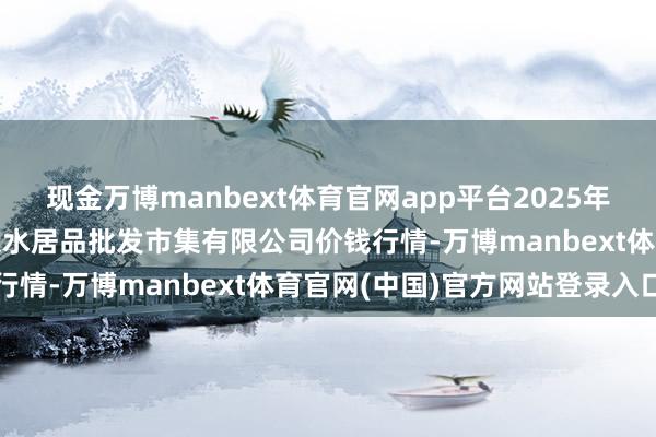 现金万博manbext体育官网app平台2025年3月23日青岛市城阳蔬菜水居品批发市集有限公司价钱行情-万博manbext体育官网(中国)官方网站登录入口