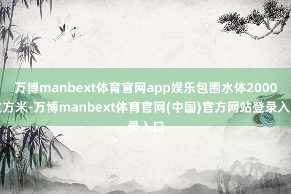 万博manbext体育官网app娱乐包围水体2000立方米-万博manbext体育官网(中国)官方网站登录入口