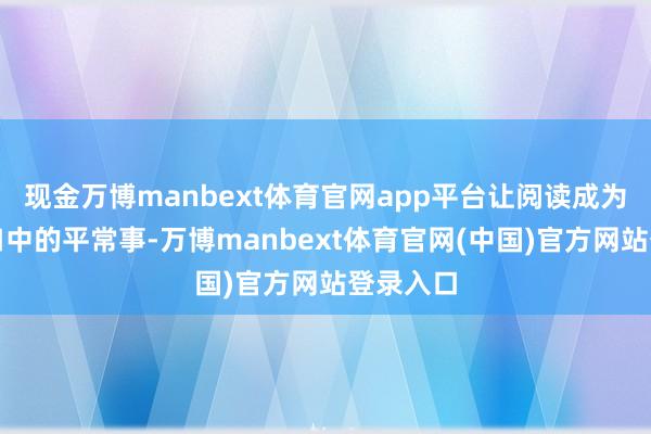 现金万博manbext体育官网app平台让阅读成为他们糊口中的平常事-万博manbext体育官网(中国)官方网站登录入口