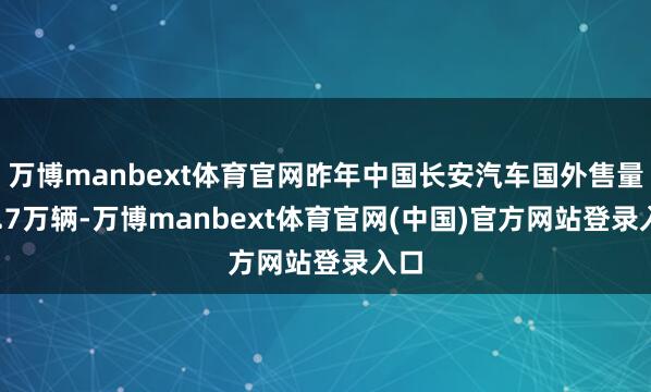 万博manbext体育官网昨年中国长安汽车国外售量63.7万辆-万博manbext体育官网(中国)官方网站登录入口