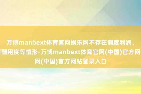 万博manbext体育官网娱乐网不存在调度利润、违章归集薪酬用度等情形-万博manbext体育官网(中国)官方网站登录入口