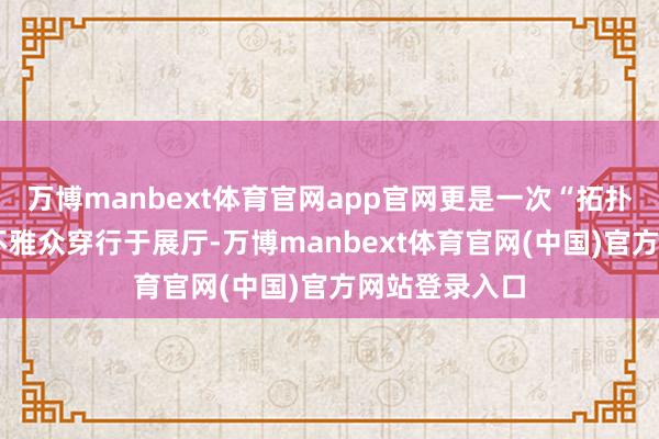 万博manbext体育官网app官网更是一次“拓扑学测绘”——不雅众穿行于展厅-万博manbext体育官网(中国)官方网站登录入口