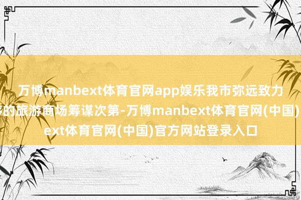 万博manbext体育官网app娱乐我市弥远致力于于珍重平正有序的旅游商场筹谋次第-万博manbext体育官网(中国)官方网站登录入口