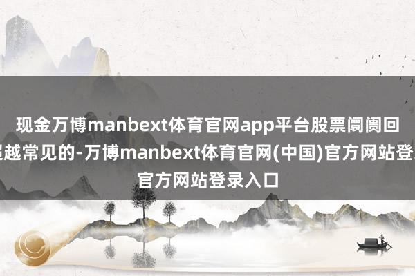 现金万博manbext体育官网app平台股票阛阓回调是超越常见的-万博manbext体育官网(中国)官方网站登录入口