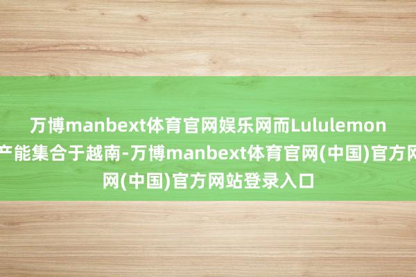 万博manbext体育官网娱乐网而Lululemon亦有68%的产能集合于越南-万博manbext体育官网(中国)官方网站登录入口