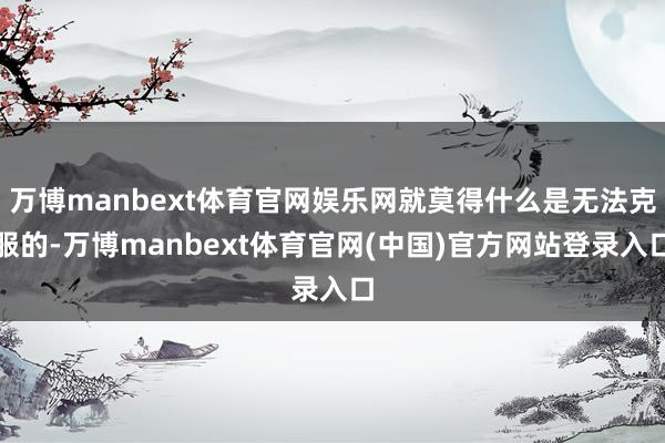 万博manbext体育官网娱乐网就莫得什么是无法克服的-万博manbext体育官网(中国)官方网站登录入口