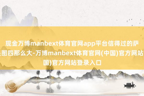 现金万博manbext体育官网app平台信得过的萨尔马特是图四那么大-万博manbext体育官网(中国)官方网站登录入口