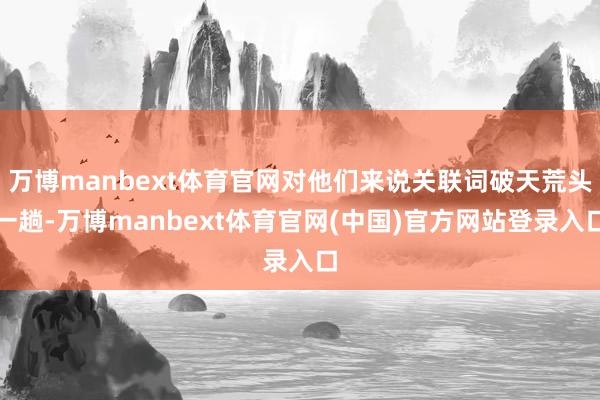 万博manbext体育官网对他们来说关联词破天荒头一趟-万博manbext体育官网(中国)官方网站登录入口