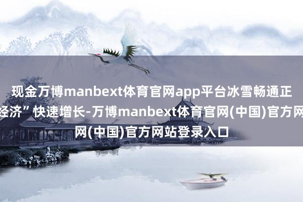 现金万博manbext体育官网app平台冰雪畅通正带动“冰雪经济”快速增长-万博manbext体育官网(中国)官方网站登录入口