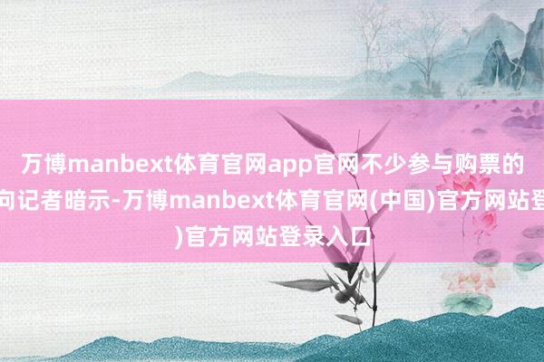 万博manbext体育官网app官网不少参与购票的破钞者向记者暗示-万博manbext体育官网(中国)官方网站登录入口