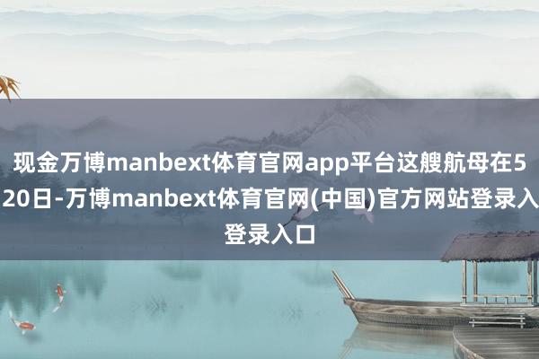 现金万博manbext体育官网app平台这艘航母在5月20日-万博manbext体育官网(中国)官方网站登录入口