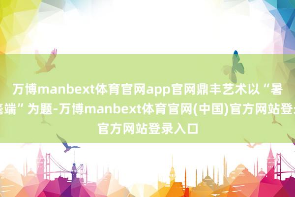 万博manbext体育官网app官网鼎丰艺术以“暑色入毫端”为题-万博manbext体育官网(中国)官方网站登录入口