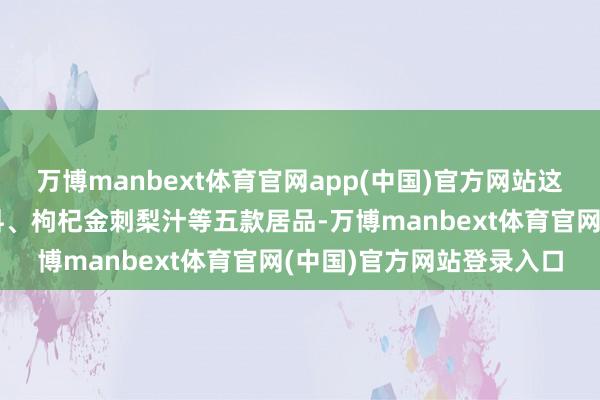 万博manbext体育官网app(中国)官方网站这次发布的刺梨电解质饮料、枸杞金刺梨汁等五款居品-万博manbext体育官网(中国)官方网站登录入口