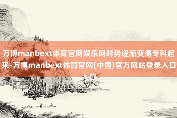 万博manbext体育官网娱乐网时势逐渐变得专科起来-万博manbext体育官网(中国)官方网站登录入口