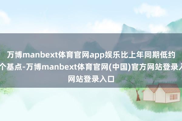 万博manbext体育官网app娱乐比上年同期低约55个基点-万博manbext体育官网(中国)官方网站登录入口
