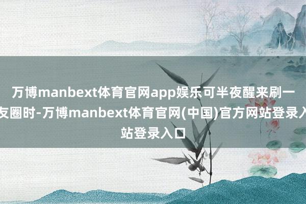 万博manbext体育官网app娱乐可半夜醒来刷一又友圈时-万博manbext体育官网(中国)官方网站登录入口