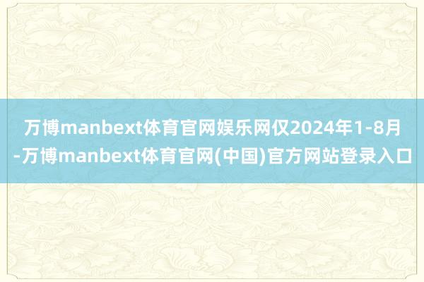 万博manbext体育官网娱乐网仅2024年1-8月-万博manbext体育官网(中国)官方网站登录入口