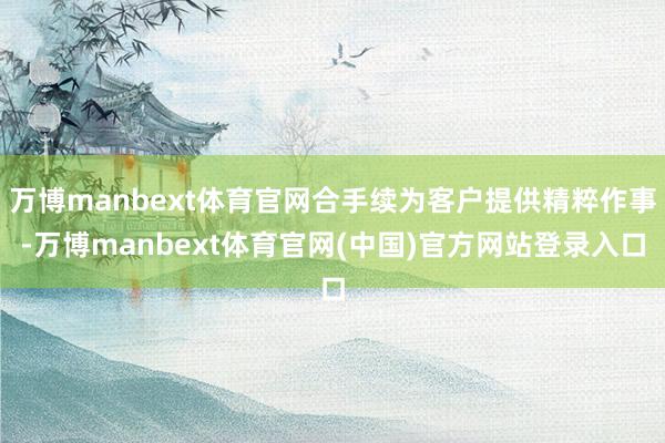 万博manbext体育官网合手续为客户提供精粹作事-万博manbext体育官网(中国)官方网站登录入口