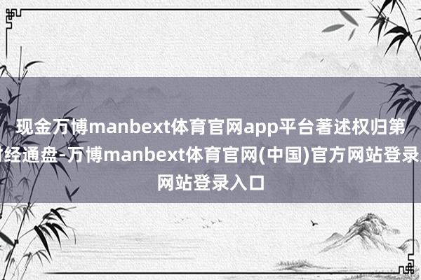 现金万博manbext体育官网app平台著述权归第一财经通盘-万博manbext体育官网(中国)官方网站登录入口