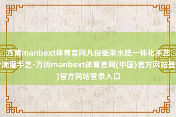 万博manbext体育官网凡俗继承水肥一体化手艺和分片滴灌手艺-万博manbext体育官网(中国)官方网站登录入口