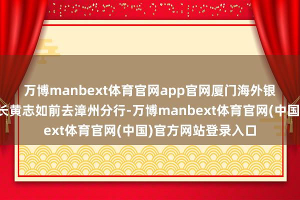 万博manbext体育官网app官网　　厦门海外银行党委委员、副行长黄志如前去漳州分行-万博manbext体育官网(中国)官方网站登录入口