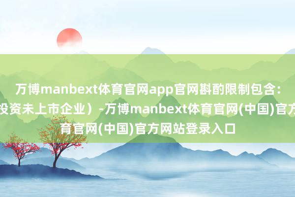 万博manbext体育官网app官网斟酌限制包含：创业投资（限投资未上市企业）-万博manbext体育官网(中国)官方网站登录入口