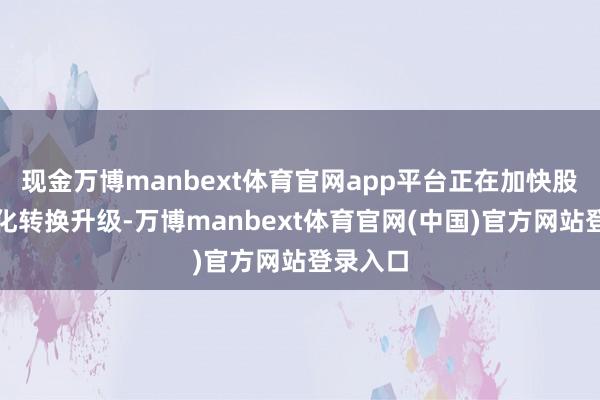 现金万博manbext体育官网app平台正在加快股东智能化转换升级-万博manbext体育官网(中国)官方网站登录入口